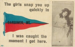 early 1900s postcard - The girls snap you up quickly in Gardiner, ME. I was caught the moment I got here.